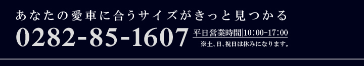 あなたの愛車に合うサイズがきっと見つかる 0282-85-1607 平日営業時間10:00~17:00 ※土日祝日は休みになります。